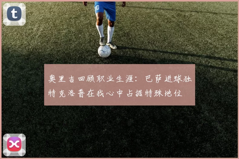 奥里吉回顾职业生涯：巴萨进球独特克洛普在我心中占据特殊地位