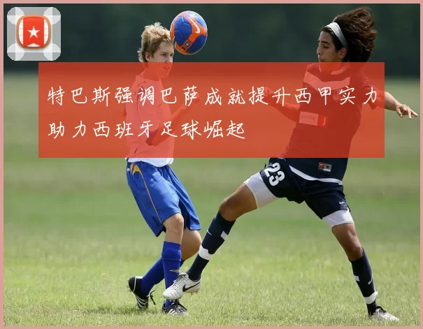 特巴斯强调巴萨成就提升西甲实力助力西班牙足球崛起