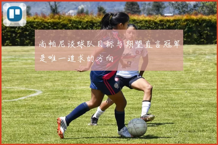 尚帕尼谈球队目标与期望直言冠军是唯一追求的方向