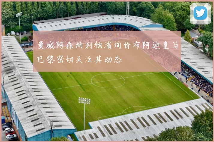 曼城阿森纳利物浦询价布阿迪皇马巴黎密切关注其动态
