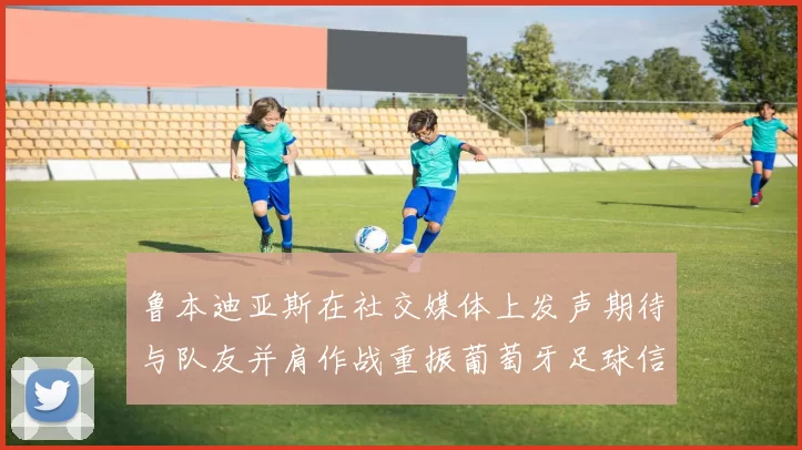 鲁本迪亚斯在社交媒体上发声期待与队友并肩作战重振葡萄牙足球信心