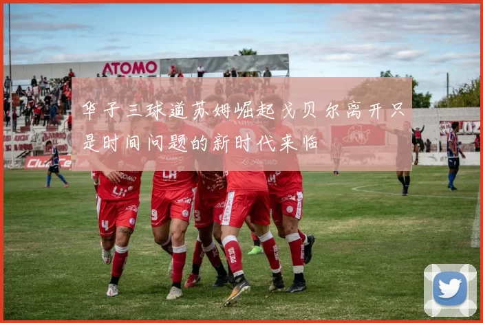 华子三球道苏姆崛起戈贝尔离开只是时间问题的新时代来临