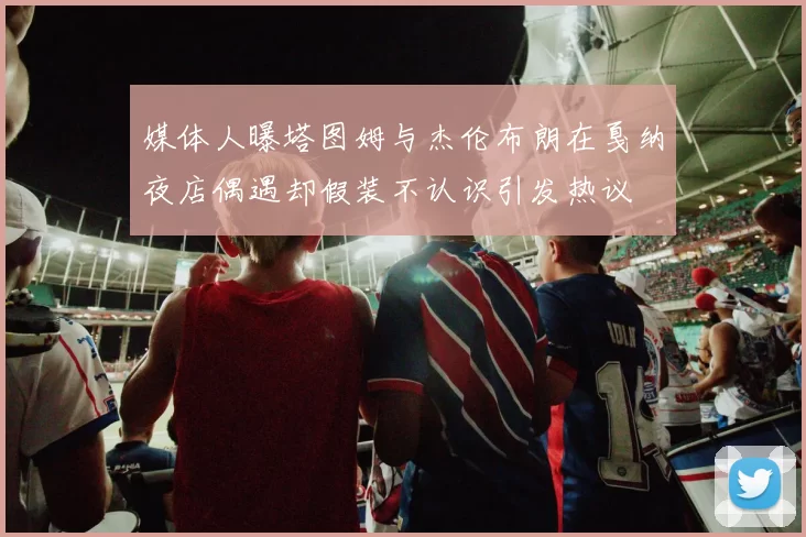 媒体人曝塔图姆与杰伦布朗在戛纳夜店偶遇却假装不认识引发热议