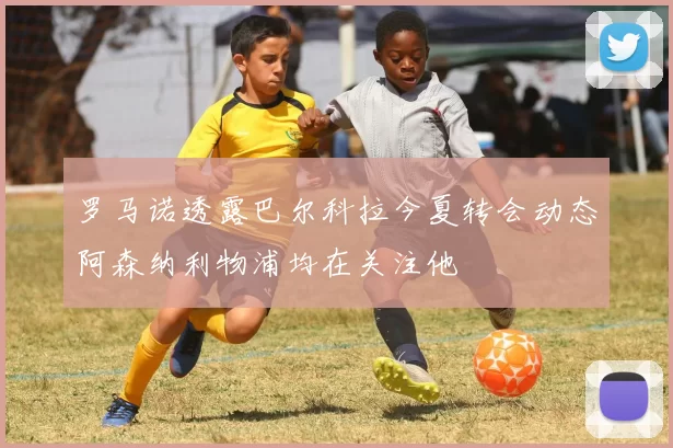 罗马诺透露巴尔科拉今夏转会动态阿森纳利物浦均在关注他