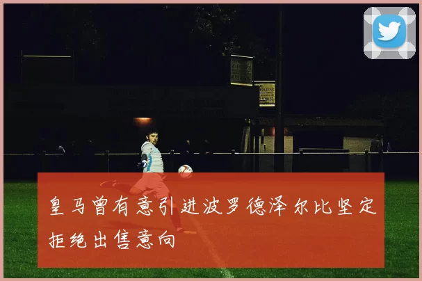 皇马曾有意引进波罗德泽尔比坚定拒绝出售意向