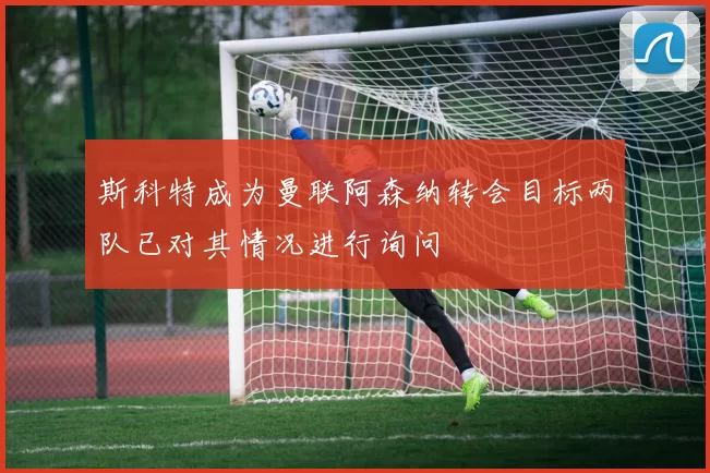 斯科特成为曼联阿森纳转会目标两队已对其情况进行询问