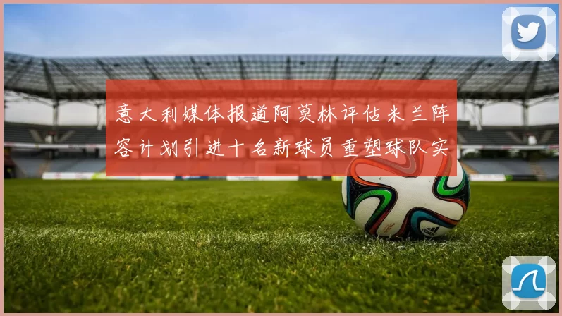 意大利媒体报道阿莫林评估米兰阵容计划引进十名新球员重塑球队实力