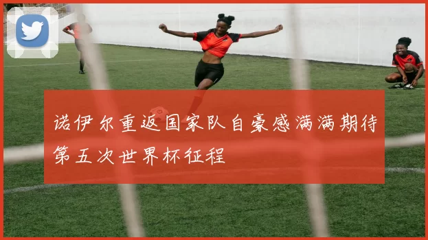 诺伊尔重返国家队自豪感满满期待第五次世界杯征程