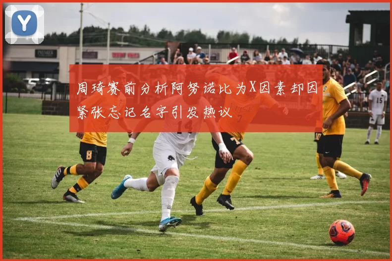 周琦赛前分析阿努诺比为X因素却因紧张忘记名字引发热议