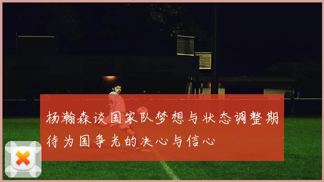 杨瀚森谈国家队梦想与状态调整期待为国争光的决心与信心