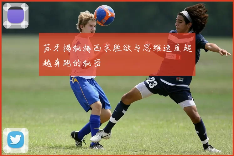 苏牙揭秘梅西求胜欲与思维速度超越奔跑的秘密