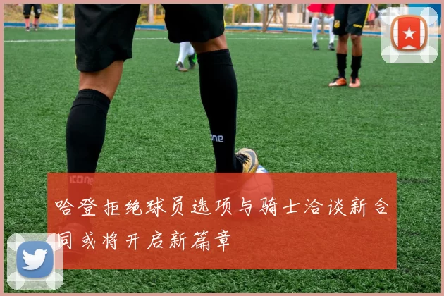 哈登拒绝球员选项与骑士洽谈新合同或将开启新篇章