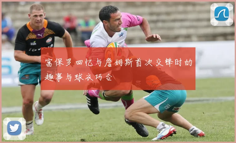 富保罗回忆与詹姆斯首次交锋时的趣事与球衣巧合