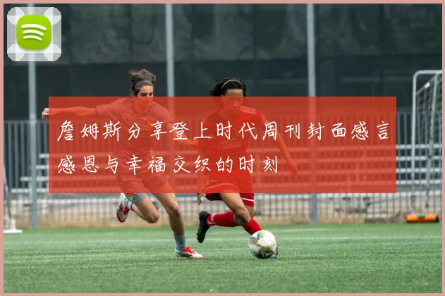 詹姆斯分享登上时代周刊封面感言感恩与幸福交织的时刻