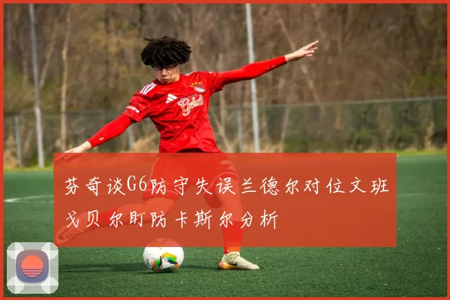 芬奇谈G6防守失误兰德尔对位文班戈贝尔盯防卡斯尔分析