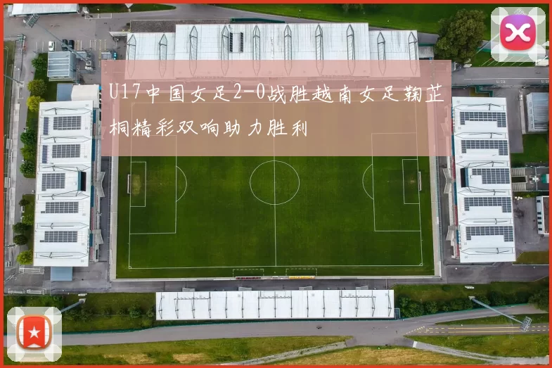 U17中国女足2-0战胜越南女足鞠芷桐精彩双响助力胜利