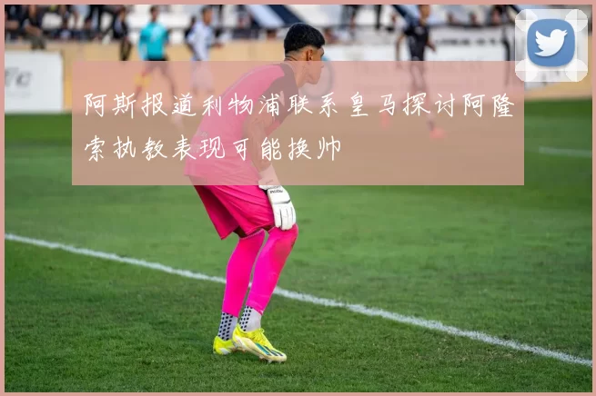 阿斯报道利物浦联系皇马探讨阿隆索执教表现可能换帅