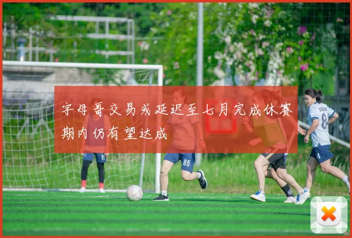 字母哥交易或延迟至七月完成休赛期内仍有望达成