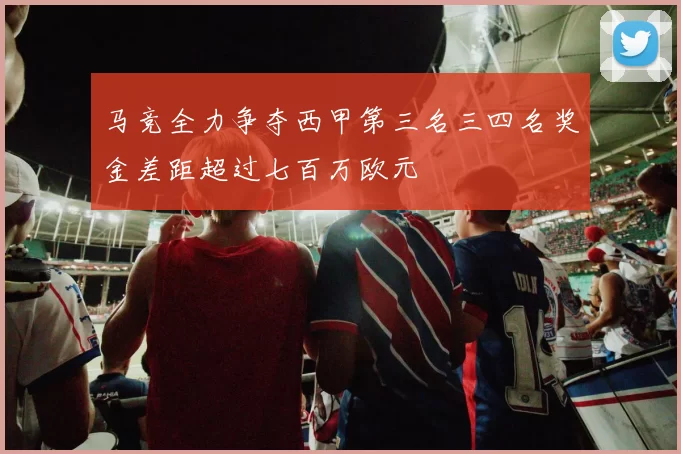 马竞全力争夺西甲第三名三四名奖金差距超过七百万欧元