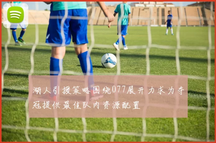 湖人引援策略围绕077展开力求为夺冠提供最佳队内资源配置